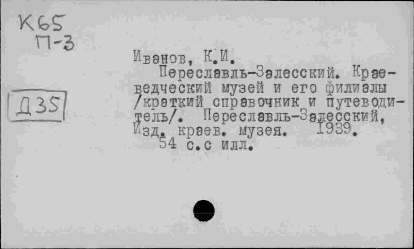 ﻿KGS' п-з

Иванов, К.И.
Переславль-Залесский. Краеведческий музей и его филиалы /краткий справочник и путеводитель/. Переславль-Залесский, Изд. краев, музея. 1939.
54 с. с илл.